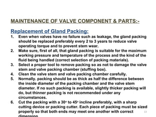 MAINTENANCE OF VALVE COMPONENT & PARTS:-
Replacement of Gland Packing:
1. Even when valves have no failure such as leakage, the gland packing
should be replaced preferably every 2 to 3 years to reduce valve
operating torque and to prevent stem wear.
2. Make sure, first of all, that gland packing is suitable for the maximum
working pressure and temperature of the process and the kind of the
fluid being handled (correct selection of packing materials).
3. Select a proper tool to remove packing so as not to damage the valve
stem and valve packing chamber (stuffing box).
4. Clean the valve stem and valve packing chamber carefully.
5. Normally. packing should be as thick as half the difference between
the inside diameter of the packing chamber and the valve stem
diameter. If no such packing is available, slightly thicker packing will
do, but thinner packing is not recommended under any
circumstances.
6. Cut the packing with a 30o
to 45o
incline preferably, with a sharp
cutting device or packing cutter. Each piece of packing must be sized
properly so that both ends may meet one another with correct 13
 