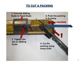 TO CUT A PACKINGTO CUT A PACKING
PACKINGPACKING
1. Coincide Sliding
Scale to Fixed Scale
2. Tighten the
Nut on Sliding
Scale
3. Push the packing
in & clamp
4. Cut the
packing using
sharp knife
26
 