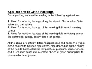 Applications of Gland Packing:-
Gland packing are used for sealing in the following applications:
1. Used for reducing leakage along the stem in Globe valve, Gate
valve, and ball valves.
2. Used for reducing leakage of the working fluid in reciprocating
pumps.
3. Used for reducing leakage of the working fluid in rotating pumps
like centrifugal pumps, screw, and gear pumps.
All the above are entirely different applications and hence the type of
gland packing to be used also differs. Also depending on the nature
of the fluid to be handled like temperature, pressure, corrosiveness,
and suspended solids etc. A correct choice of gland packing has to
be made by an engineer.
3
 