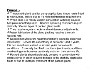 Pumps:-
 The packed gland seal for pump applications is now rarely fitted
to new pumps. This is due to it's high maintenance requirements.
 When fitted it is mostly used in conjunction with long coupled
bed plate mounted pumps. Specific operating conditions require
distinctly different types of packed gland seals.
 They require regular checks and maintenance adjustments.
Proper lubrication of the gland packing requires a certain
leakage rate.
 Special manufacturers recommendation's are to be observed
individually. Service life expectancy is between 1 and 2 years,
this can sometimes extend to several years on favorable
conditions. Extremely bad fluid conditions (sediments, additives,
overheating) can however drastically cut short their service life.
 Packed glands should preferably be used in conjunction with
shaft sleeves in order to avoid damage to the shaft by aggressive
fluids or due to improper treatment of the packed gland.
4
 
