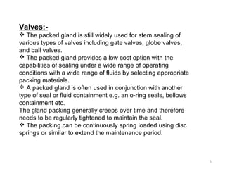 Valves:-
 The packed gland is still widely used for stem sealing of
various types of valves including gate valves, globe valves,
and ball valves.
 The packed gland provides a low cost option with the
capabilities of sealing under a wide range of operating
conditions with a wide range of fluids by selecting appropriate
packing materials.
 A packed gland is often used in conjunction with another
type of seal or fluid containment e.g. an o-ring seals, bellows
containment etc.
The gland packing generally creeps over time and therefore
needs to be regularly tightened to maintain the seal.
 The packing can be continuously spring loaded using disc
springs or similar to extend the maintenance period.
5
 