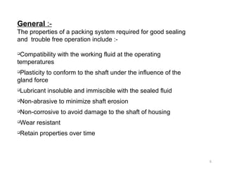 General :-
The properties of a packing system required for good sealing
and trouble free operation include :-

Compatibility with the working fluid at the operating
temperatures

Plasticity to conform to the shaft under the influence of the
gland force

Lubricant insoluble and immiscible with the sealed fluid

Non-abrasive to minimize shaft erosion

Non-corrosive to avoid damage to the shaft of housing

Wear resistant

Retain properties over time
6
 