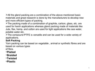 All the gland packing are a combination of the above mentioned basic
materials and great research is done by the manufacturers to develop new
and more efficient types of packing.
The packing made of a combination of graphite, carbon, glass, etc. are
used for harsh applications whereas gland packing made of materials like
Jute, flax, hemp, and cotton are used for light applications like sea water,
potable water etc.
The compound PTFE is versatile and can be used for a wide variety of
applications.
Soft Packing
Yarn packing can be based on vegetable , animal or synthetic fibres and are
based on various types
of fibre.

Plaited

Braided

Twisted

Plastic
8
 