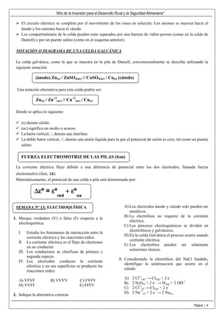 “Año de la Inversión para el Desarrollo Rural y la Seguridad Alimentaria”
Página | 4
El circuito eléctrico se completa por el movimiento de los iones en solución: Los aniones se mueven hacia el
ánodo y los cationes hacia el cátodo.
Los compartimientos de la celda pueden estar separados por una barrera de vidrio poroso (como en la celda de
Daniell) o por un puente salino (como en el esquema anterior).
NOTACIÓN O DIAGRAMA DE UNA CELDA GALVÁNICA
La celda galvánica, como la que se muestra en la pila de Daniell, convencionalmente se describe utilizando la
siguiente notación:
Una notación alternativa para esta celda podría ser:
Donde se aplica lo siguiente:
(s) denota sólido.
(ac) significa un medio o acuoso.
La barra vertical, /, denota una interfase.
La doble barra vertical, //, denota una unión líquida para la que el potencial de unión es cero, tal como un puente
salino
La corriente eléctrica fluye debido a una diferencia de potencial entre los dos electrodos, llamada fuerza
electromotriz (fem, ∆ε).
Matemáticamente, el potencial de una celda o pila está determinado por:
1. Marque verdadero (V) o falso (F) respecto a la
electroquímica.
I. Estudia los fenómenos de interacción entre la
corriente eléctrica y las reacciones redox.
II. La corriente eléctrica es el flujo de electrones
en un conductor.
III. Los conductores se clasifican de primera y
segunda especie.
IV. Los electrodos conducen la corriente
eléctrica y en sus superficies se producen las
reacciones redox.
A) VFVF B) VVVV C) FVFV
D) VVFF E) FFFV
2. Indique la alternativa correcta
A) Los electrodos ánodo y cátodo solo pueden ser
metálicos.
B) La electrólisis no requiere de la corriente
eléctrica.
C) Los procesos electroquímicos se dividen en
electrolíticos y galvánicos.
D) En la celda Galvánica el proceso ocurre usando
corriente eléctrica.
E) Los electrolitos pueden ser solamente
soluciones iónicas.
3. Considerando la electrólisis del NaCl fundido,
identifique la semireaccion que ocurre en el
cátodo.
A) 2 Cl-1
(ac) → Cl2(g) + 2 e-
B) 2 H2O(l) + 2 e-
→ H2(g) + 2 OH-1
C) 2 Cl-1
(l) → Cl2(g) + 2 e-
D) 2 Na+1
(l) + 2 e-
→ 2 Na(s)
(ánodo) Zn(s) / ZnSO4(ac) // CuSO4(ac) / Cu(s) (cátodo)
Zn(s) / Zn+2
(ac) // Cu+2
(ac) / Cu(s)
FUERZA ELECTROMOTRIZ DE LAS PILAS (fem)
∆ε∆ε∆ε∆εº = εεεεº
red
++++ εεεεº
ox
SEMANA Nº 13: ELECTROQUÍMICA
 