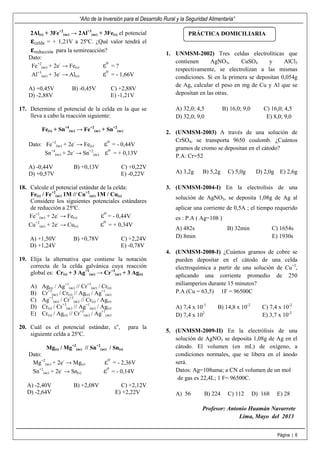 “Año de la Inversión para el Desarrollo Rural y la Seguridad Alimentaria”
Página | 6
2Al(s) + 3Fe+2
(ac) → 2Al+3
(ac) + 3Fe(s) el potencial
ઽcelda = + 1,21V a 25ºC. ¿Qué valor tendrá el
ઽreducción para la semireacción?
Dato:
Fe+2
(ac) + 2e-
→ Fe(s) εo
= ?
Al+3
(ac) + 3e-
→ Al(s) εo
= - 1,66V
A) +0,45V B) -0,45V C) +2,88V
D) -2,88V E) -1,21V
17. Determine el potencial de la celda en la que se
lleva a cabo la reacción siguiente:
Fe(s) + Sn+4
(ac) → Fe+2
(ac) + Sn+2
(ac)
Dato: Fe+2
(ac) + 2e-
→ Fe(s) εo
= - 0,44V
Sn+4
(ac) + 2e-
→ Sn+2
(ac) εo
= + 0,13V
A) -0,44V B) +0,13V C) +0,22V
D) +0,57V E) -0,22V
18. Calcule el potencial estándar de la celda:
Fe(s) / Fe+2
(ac) 1M // Cu+2
(ac) 1M / Cu(s)
Considere los siguientes potenciales estándares
de reducción a 25ºC.
Fe+2
(ac) + 2e-
→ Fe(s) εo
= - 0,44V
Cu+2
(ac) + 2e-
→ Cu(s) εo
= + 0,34V
A) +1,50V B) +0,78V C) +2,24V
D) +1,24V E) -0,78V
19. Elija la alternativa que contiene la notación
correcta de la celda galvánica cuya reacción
global es: Cr(s) + 3 Ag+1
(ac) → Cr+3
(ac) + 3 Ag(s)
A) Ag(s) / Ag+1
(ac) // Cr+3
(ac) / Cr(s)
B) Cr+3
(ac) / Cr(s) // Ag(s) / Ag+1
(ac)
C) Ag+1
(ac) / Cr+3
(ac) // Cr(s) / Ag(s)
D) Cr(s) / Cr+3
(ac) // Ag+1
(ac) / Ag(s)
E) Cr(s) / Ag(s) // Cr+3
(ac) / Ag+1
(ac)
20. Cuál es el potencial estándar, εo
, para la
siguiente celda a 25ºC.
Mg(s) / Mg+2
(ac) // Sn+2
(ac) / Sn(s)
Dato:
Mg+2
(ac) + 2e-
→ Mg(s) εo
= - 2,36V
Sn+2
(ac) + 2e-
→ Sn(s) εo
= - 0,14V
A) -2,40V B) +2,08V C) +2,12V
D) -2,64V E) +2,22V
1. UNMSM-2002) Tres celdas electrolíticas que
contienen AgNO3, CuSO4 y AlCl3
respectivamente, se electrolizan a las mismas
condiciones. Si en la primera se depositan 0,054g
de Ag, calcular el peso en mg de Cu y Al que se
depositan en las otras.
A) 32,0; 4,5 B) 16,0; 9,0 C) 16,0; 4,5
D) 32,0; 9,0 E) 8,0; 9,0
2. (UNMSM-2003) A través de una solución de
CrSO4, se transporta 9650 coulomb. ¿Cuántos
gramos de cromo se depositan en el cátodo?
P.A: Cr=52
A) 3,2g B) 5,2g C) 5,0g D) 2,0g E) 2,6g
3. (UNMSM-2004-I) En la electrolisis de una
solución de AgNO3, se deposita 1,08g de Ag al
aplicar una corriente de 0,5A ; el tiempo requerido
es : P.A ( Ag=108 )
A) 482s B) 32min C) 1654s
D) 8min E) 1930s
4. (UNMSM-2008-I) ¿Cuántos gramos de cobre se
pueden depositar en el cátodo de una celda
electroquímica a partir de una solución de Cu+2
,
aplicando una corriente promedio de 250
miliamperios durante 15 minutos?
P.A (Cu = 63,5) 1F = 96500C
A) 7,4 x 10-3
B) 14,8 x 10-2
C) 7,4 x 10-2
D) 7,4 x 102
E) 3,7 x 10-2
5. (UNMSM-2009-II) En la electrólisis de una
solución de AgNO3 se deposita 1,08g de Ag en el
cátodo. El volumen (en mL) de oxígeno, a
condiciones normales, que se libera en el ánodo
será.
Datos: Ag=108uma; a CN el volumen de un mol
de gas es 22,4L; 1 F= 96500C.
A) 56 B) 224 C) 112 D) 168 E) 28
Profesor: Antonio Huamán Navarrete
Lima, Mayo del 2013
PRÁCTICA DOMICILIARIA
 