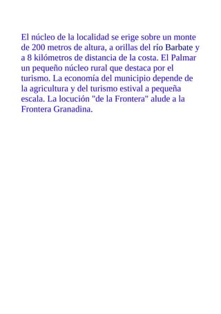 El núcleo de la localidad se erige sobre un monte
de 200 metros de altura, a orillas del río Barbate y
a 8 kilómetros de distancia de la costa. El Palmar
un pequeño núcleo rural que destaca por el
turismo. La economía del municipio depende de
la agricultura y del turismo estival a pequeña
escala. La locución "de la Frontera" alude a la
Frontera Granadina.