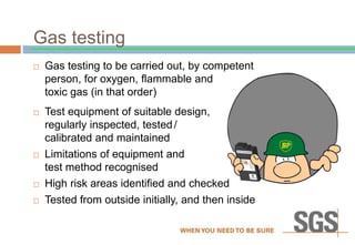 Gas testing
 Gas testing to be carried out, by competent
person, for oxygen, flammable and
toxic gas (in that order)
 Test equipment of suitable design,
regularly inspected, tested/
calibrated and maintained
 Limitations of equipment and
test method recognised
 High risk areas identified and checked
 Tested from outside initially, and then inside
 