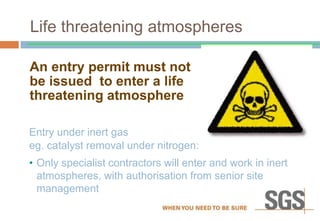 Life threatening atmospheres
An entry permit must not
be issued to enter a life
threatening atmosphere
Entry under inert gas
eg. catalyst removal under nitrogen:
• Only specialist contractors will enter and work in inert
atmospheres, with authorisation from senior site
management
 