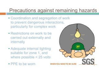 • Coordination and segregation of work
to prevent dangerous interactions,
particularly for complex work
• Restrictions on work to be
carried out externally and
internally
• Adequate internal lighting
suitable for zone 1, and
where possible < 25 volts
• PPE to be worn
Precautions against remaining hazards
 