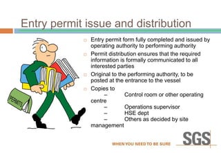 Entry permit issue and distribution
 Entry permit form fully completed and issued by
operating authority to performing authority
 Permit distribution ensures that the required
information is formally communicated to all
interested parties
 Original to the performing authority, to be
posted at the entrance to the vessel
 Copies to
– Control room or other operating
centre
– Operations supervisor
– HSE dept
– Others as decided by site
management
 