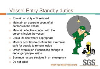 Vessel Entry Standby duties
 Remain on duty until relieved
 Maintain an accurate count of all
persons in the vessel
 Maintain effective contact with the
persons inside the vessel
 Use a life-line where appropriate
 Monitor activities to confirm that it remains
safe for people to remain inside
 Order evacuation if conditions change to
endanger people inside
 Summon rescue services in an emergency
 Do not enter
 