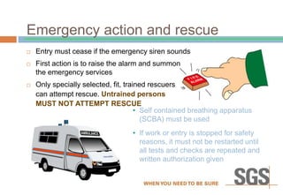 Emergency action and rescue
 Entry must cease if the emergency siren sounds
 First action is to raise the alarm and summon
the emergency services
 Only specially selected, fit, trained rescuers
can attempt rescue. Untrained persons
MUST NOT ATTEMPT RESCUE
• Self contained breathing apparatus
(SCBA) must be used
• If work or entry is stopped for safety
reasons, it must not be restarted until
all tests and checks are repeated and
written authorization given
 