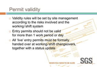 Permit validity
 Validity rules will be set by site management
according to the risks involved and the
working/shift system
 Entry permits should not be valid
for more than 1 work period or day
 All ‘live’ entry permits must be formally
handed over at working/shift changeovers,
together with a status update
 