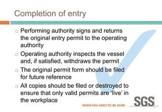 Completion of entry
 Performing authority signs and returns
the original entry permit to the operating
authority
 Operating authority inspects the vessel
and, if satisfied, withdraws the permit
 The original permit form should be filed
for future reference
 All copies should be filed or destroyed to
ensure that only valid permits are ‘live’ in
the workplace
 