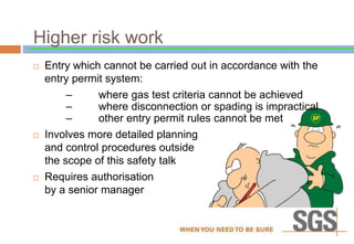 Higher risk work
 Entry which cannot be carried out in accordance with the
entry permit system:
– where gas test criteria cannot be achieved
– where disconnection or spading is impractical
– other entry permit rules cannot be met
 Involves more detailed planning
and control procedures outside
the scope of this safety talk
 Requires authorisation
by a senior manager
 