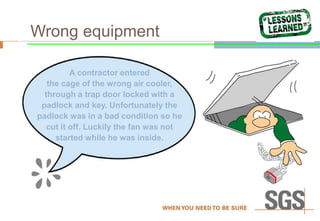 Wrong equipment
A contractor entered
the cage of the wrong air cooler,
through a trap door locked with a
padlock and key. Unfortunately the
padlock was in a bad condition so he
cut it off. Luckily the fan was not
started while he was inside.
 