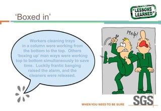 ‘Boxed in’
Workers cleaning trays
in a column were working from
the bottom to the top. Others
‘boxing up’ man ways were working
top to bottom simultaneously to save
time. Luckily frantic banging
raised the alarm, and the
cleaners were released.
 