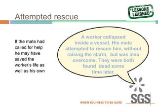 Attempted rescue
If the mate had
called for help
he may have
saved the
worker’s life as
well as his own
A worker collapsed
inside a vessel. His mate
attempted to rescue him, without
raising the alarm, but was also
overcome. They were both
found dead some
time later.
 