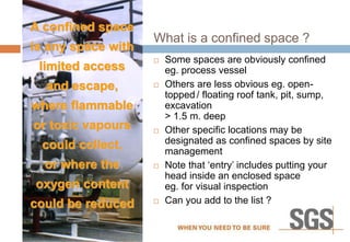 A confined space
is any space with
limited access
and escape,
where flammable
or toxic vapours
could collect,
or where the
oxygen content
could be reduced
What is a confined space ?
 Some spaces are obviously confined
eg. process vessel
 Others are less obvious eg. open-
topped / floating roof tank, pit, sump,
excavation
> 1.5 m. deep
 Other specific locations may be
designated as confined spaces by site
management
 Note that ‘entry’ includes putting your
head inside an enclosed space
eg. for visual inspection
 Can you add to the list ?
 