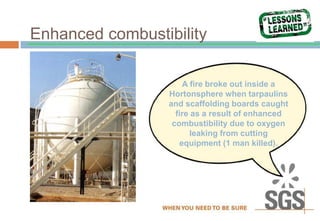 Enhanced combustibility
A fire broke out inside a
Hortonsphere when tarpaulins
and scaffolding boards caught
fire as a result of enhanced
combustibility due to oxygen
leaking from cutting
equipment (1 man killed).
 