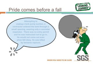 Pride comes before a fall
Attempting to
unplug a tank pump suction, a
contractor entered the tank through a
small opening, wearing only a cannister
respirator. There was no entry permit
and he was instructed not to go in.
He would not come out even
when felt dizzy. He was killed
by benzene vapours.
 