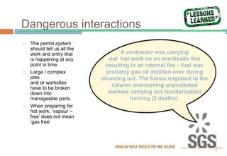 Dangerous interactions
 The permit system
should tell us all the
work and entry that
is happening at any
point in time
 Large / complex
jobs
and or worksites
have to be broken
down into
manageable parts
 When preparing for
hot work, ‘vapour –
free’ does not mean
‘gas free’
A contractor was carrying
out hot work on an overheads line
resulting in an internal fire – fuel was
probably gas oil distilled over during
steaming out. The fumes migrated to the
column overcoming unprotected
workers carrying out familiarisation
training (2 deaths).
 