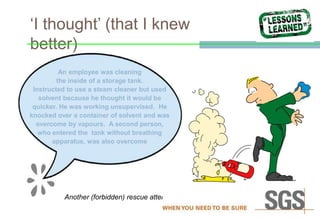 ‘I thought’ (that I knew
better)
Another (forbidden) rescue attempt
An employee was cleaning
the inside of a storage tank.
Instructed to use a steam cleaner but used
solvent because he thought it would be
quicker. He was working unsupervised. He
knocked over a container of solvent and was
overcome by vapours. A second person,
who entered the tank without breathing
apparatus, was also overcome
 