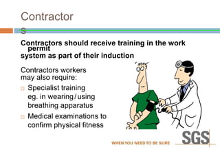 Contractor
s
Contractors should receive training in the work
permit
system as part of their induction
Contractors workers
may also require:
 Specialist training
eg. in wearing/using
breathing apparatus
 Medical examinations to
confirm physical fitness
 