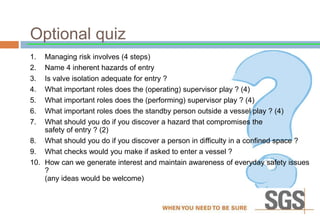 Optional quiz
1. Managing risk involves (4 steps)
2. Name 4 inherent hazards of entry
3. Is valve isolation adequate for entry ?
4. What important roles does the (operating) supervisor play ? (4)
5. What important roles does the (performing) supervisor play ? (4)
6. What important roles does the standby person outside a vessel play ? (4)
7. What should you do if you discover a hazard that compromises the
safety of entry ? (2)
8. What should you do if you discover a person in difficulty in a confined space ?
9. What checks would you make if asked to enter a vessel ?
10. How can we generate interest and maintain awareness of everyday safety issues
?
(any ideas would be welcome)
 