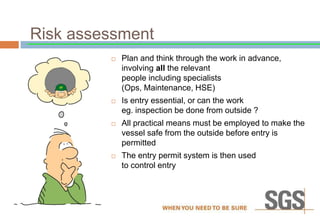 Risk assessment
 Plan and think through the work in advance,
involving all the relevant
people including specialists
(Ops, Maintenance, HSE)
 Is entry essential, or can the work
eg. inspection be done from outside ?
 All practical means must be employed to make the
vessel safe from the outside before entry is
permitted
 The entry permit system is then used
to control entry
 