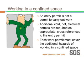 Working in a confined space
 An entry permit is not a
permit to carry out work
 Additional cold, hot, electrical
permits are required as
appropriate, cross referenced
to the entry permit
 Each work permit must cover
the additional hazards of
working in a confined space
 