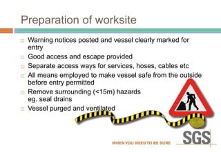 Preparation of worksite
 Warning notices posted and vessel clearly marked for
entry
 Good access and escape provided
 Separate access ways for services, hoses, cables etc
 All means employed to make vessel safe from the outside
before entry permitted
 Remove surrounding (<15m) hazards
eg. seal drains
 Vessel purged and ventilated
 