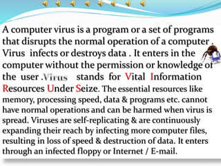 A computer virus is a program or a set of programs
that disrupts the normal operation of a computer .
Virus infects or destroys data . It enters in the
computer without the permission or knowledge of
the user . stands for Vital Information
Resources Under Seize. The essential resources like
memory, processing speed, data & programs etc. cannot
have normal operations and can be harmed when virus is
spread. Viruses are self-replicating & are continuously
expanding their reach by infecting more computer files,
resulting in loss of speed & destruction of data. It enters
through an infected floppy or Internet / E-mail.
 