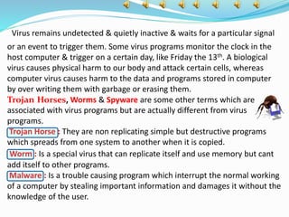 Virus remains undetected & quietly inactive & waits for a particular signal
or an event to trigger them. Some virus programs monitor the clock in the
host computer & trigger on a certain day, like Friday the 13th. A biological
virus causes physical harm to our body and attack certain cells, whereas
computer virus causes harm to the data and programs stored in computer
by over writing them with garbage or erasing them.
Trojan Horses, Worms & Spyware are some other terms which are
associated with virus programs but are actually different from virus
programs.
Trojan Horse : They are non replicating simple but destructive programs
which spreads from one system to another when it is copied.
Worm : Is a special virus that can replicate itself and use memory but cant
add itself to other programs.
Malware : Is a trouble causing program which interrupt the normal working
of a computer by stealing important information and damages it without the
knowledge of the user.
 