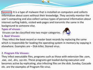 Spyware: It is a type of malware that is installed on computers and collects
information about users without their knowledge. They secretly monitor the
user’s computing and also collect various types of personal information about
internet surfing habits, visited web pages and transmits the same in the
background to someone else.
Types of viruses :
Viruses can be classified into two major categories.
1. Boot Viruses:
They infect the boot record or master boot records by replacing the same
which is responsible for loading the operating system in memory by copying it
elsewhere. Examples are – Disk killer, Stoned virus.
2. Program File Viruses:
They infect executable files, programs such as those with extension like .com,
.exe, .ovl, .drv, .sys etc. These programs get loaded during execution and
becomes active by replicating, also infecting files on the disk. Sunday, Cascade
etc. are the examples of Program file virus.
 