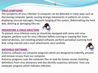 VIRUS SYMPTOMS:
The symptoms of virus infection in computer can be detected in many ways such as
Decreasing computer speed, causing strange movements or patterns on screen,
displaying unusual messages, frequent hanging of the system, Reformatting the hard
disk, deleting or damaging files etc.
PREVENTING A VIRUS INFECTION :
To prevent virus infection every pc should be equipped with some anti-virus
program, perform scan for virus infection before running or copying files from
external devices, not installing pirated software, perform periodical scanning hard
disk, using internet and e-mail attachments very carefully.
ANTIVIRUS SOFTWARE :
Antivirus software are computer programs which are designed to indentify, prevent
and remove viruses from our computer.
Antivirus programs scan the computer files to look for known viruses matching
definitions from virus dictionary and also identify suspicious behavior from any
computer program which indicates infection.
 