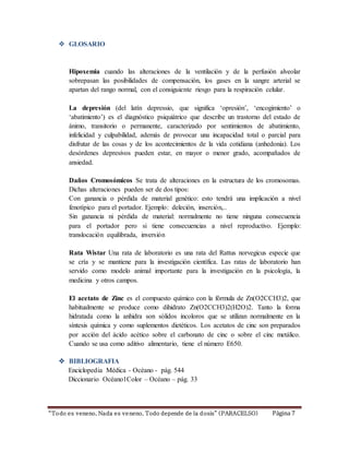  GLOSARIO 
Hipoxemia cuando las alteraciones de la ventilación y de la perfusión alveolar 
sobrepasan las posibilidades de compensación, los gases en la sangre arterial se 
apartan del rango normal, con el consiguiente riesgo para la respiración celular. 
La depresión (del latín depressio, que significa ‘opresión’, ‘encogimiento’ o 
‘abatimiento’) es el diagnóstico psiquiátrico que describe un trastorno del estado de 
ánimo, transitorio o permanente, caracterizado por sentimientos de abatimiento, 
infelicidad y culpabilidad, además de provocar una incapacidad total o parcial para 
disfrutar de las cosas y de los acontecimientos de la vida cotidiana (anhedonia). Los 
desórdenes depresivos pueden estar, en mayor o menor grado, acompañados de 
ansiedad. 
Daños Cromosómicos Se trata de alteraciones en la estructura de los cromosomas. 
Dichas alteraciones pueden ser de dos tipos: 
Con ganancia o pérdida de material genético: esto tendrá una implicación a nivel 
fenotípico para el portador. Ejemplo: deleción, inserción,.. 
Sin ganancia ni pérdida de material: normalmente no tiene ninguna consecuencia 
para el portador pero si tiene consecuencias a nivel reproductivo. Ejemplo: 
translocación equilibrada, inversión 
Rata Wistar Una rata de laboratorio es una rata del Rattus norvegicus especie que 
se cría y se mantiene para la investigación científica. Las ratas de laboratorio han 
servido como modelo animal importante para la investigación en la psicología, la 
medicina y otros campos. 
El acetato de Zinc es el compuesto químico con la fórmula de Zn(O2CCH3)2, que 
habitualmente se produce como dihidrato Zn(O2CCH3)2(H2O)2. Tanto la forma 
hidratada como la anhidra son sólidos incoloros que se utilizan normalmente en la 
síntesis química y como suplementos dietéticos. Los acetatos de cinc son preparados 
por acción del ácido acético sobre el carbonato de cinc o sobre el cinc metálico. 
Cuando se usa como aditivo alimentario, tiene el número E650. 
 BIBLIOGRAFIA 
Enciclopedia Médica - Océano - pág. 544 
Diccionario Océano1Color – Océano – pág. 33 
“To do es veneno, Nada es ve neno, Todo depende de la d osis” ( PARACELSO) Página 7 
 