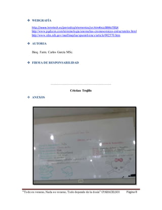  WEBGRAFÍA 
http://www.lenntech.es/periodica/elementos/sn.htm#ixzz3BMsiT0Q4 
http://www.pgdcem.com/terminologia/anomalias-cromosomicas-estructurales.html 
http://www.nlm.nih.gov/medlineplus/spanish/ency/article/002570.htm 
 AUTORIA 
Bioq. Farm. Carlos García MSc. 
 FIRMA DE RESPONSABILIDAD 
………………………………………………… 
Cristian Trujillo 
 ANEXOS 
“To do es veneno, Nada es ve neno, Todo depende de la d osis” ( PARACELSO) Página 8 
 