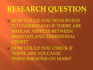 RESEARCH QUESTION
 HOW COULD YOU DO SURVEYS
TO UNDERSTAND IF THERE ARE
SIMILAR ASPECTS BETWEEN
MARTIAN AND TERRESTRIAL
CRUST?
 HOW COULD YOU CHECK IF
THERE ARE VOLCANIC
PHENOMENONS ON MARS?
 