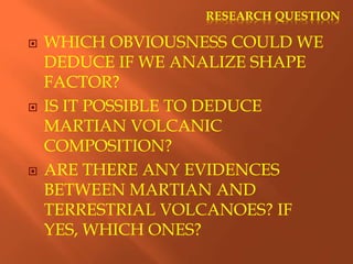 RESEARCH QUESTION
 WHICH OBVIOUSNESS COULD WE
DEDUCE IF WE ANALIZE SHAPE
FACTOR?
 IS IT POSSIBLE TO DEDUCE
MARTIAN VOLCANIC
COMPOSITION?
 ARE THERE ANY EVIDENCES
BETWEEN MARTIAN AND
TERRESTRIAL VOLCANOES? IF
YES, WHICH ONES?
 