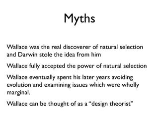 Myths

Wallace was the real discoverer of natural selection
and Darwin stole the idea from him
Wallace fully accepted the power of natural selection
Wallace eventually spent his later years avoiding
evolution and examining issues which were wholly
marginal.
Wallace can be thought of as a “design theorist”
 