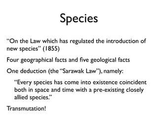 Species
“On the Law which has regulated the introduction of
new species” (1855)
Four geographical facts and ﬁve geological facts
One deduction (the “Sarawak Law”), namely:
   “Every species has come into existence coincident
   both in space and time with a pre-existing closely
   allied species.”
Transmutation!
 
