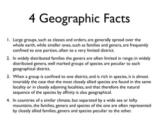 4 Geographic Facts
1. Large groups, such as classes and orders, are generally spread over the
   whole earth, while smaller ones, such as families and genera, are frequently
   conﬁned to one portion, often to a very limited district.
2. In widely distributed families the genera are often limited in range; in widely
   distributed genera, well marked groups of species are peculiar to each
   geographical district.
3. When a group is conﬁned to one district, and is rich in species, it is almost
   invariably the case that the most closely allied species are found in the same
   locality or in closely adjoining localities, and that therefore the natural
   sequence of the species by afﬁnity is also geographical.
4. In countries of a similar climate, but separated by a wide sea or lofty
   mountains, the families, genera and species of the one are often represented
   by closely allied families, genera and species peculiar to the other.
 