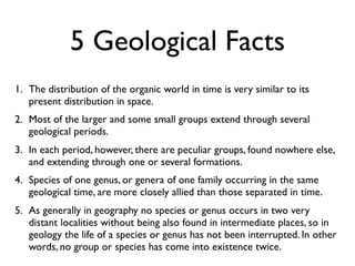 5 Geological Facts
1. The distribution of the organic world in time is very similar to its
   present distribution in space.
2. Most of the larger and some small groups extend through several
   geological periods.
3. In each period, however, there are peculiar groups, found nowhere else,
   and extending through one or several formations.
4. Species of one genus, or genera of one family occurring in the same
   geological time, are more closely allied than those separated in time.
5. As generally in geography no species or genus occurs in two very
   distant localities without being also found in intermediate places, so in
   geology the life of a species or genus has not been interrupted. In other
   words, no group or species has come into existence twice.
 