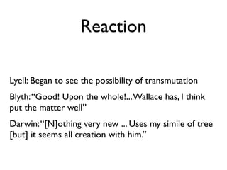 Reaction

Lyell: Began to see the possibility of transmutation
Blyth: “Good! Upon the whole!... Wallace has, I think
put the matter well”
Darwin: “[N]othing very new ... Uses my simile of tree
[but] it seems all creation with him.”
 