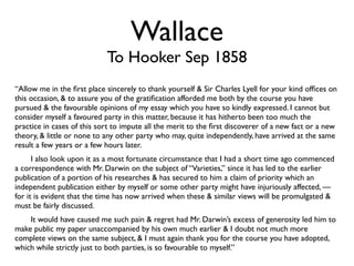 Wallace
                            To Hooker Sep 1858
“Allow me in the ﬁrst place sincerely to thank yourself & Sir Charles Lyell for your kind ofﬁces on
this occasion, & to assure you of the gratiﬁcation afforded me both by the course you have
pursued & the favourable opinions of my essay which you have so kindly expressed. I cannot but
consider myself a favoured party in this matter, because it has hitherto been too much the
practice in cases of this sort to impute all the merit to the ﬁrst discoverer of a new fact or a new
theory, & little or none to any other party who may, quite independently, have arrived at the same
result a few years or a few hours later.
	

   I also look upon it as a most fortunate circumstance that I had a short time ago commenced
a correspondence with Mr. Darwin on the subject of “Varieties,” since it has led to the earlier
publication of a portion of his researches & has secured to him a claim of priority which an
independent publication either by myself or some other party might have injuriously affected, —
for it is evident that the time has now arrived when these & similar views will be promulgated &
must be fairly discussed.
	

 It would have caused me such pain & regret had Mr. Darwin’s excess of generosity led him to
make public my paper unaccompanied by his own much earlier & I doubt not much more
complete views on the same subject, & I must again thank you for the course you have adopted,
which while strictly just to both parties, is so favourable to myself.”
 