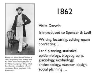 1862
Visits Darwin
Is introduced to Spencer & Lyell
Writing, lecturing, editing, exam
correcting …
Land planning, statistical
epidemiology, biogeography,
glaciology, exobiology,
anthropology, museum design,
social planning …
 