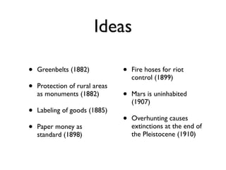 Ideas

•   Greenbelts (1882)           •   Fire hoses for riot
                                    control (1899)
•   Protection of rural areas
    as monuments (1882)         •   Mars is uninhabited
                                    (1907)
•   Labeling of goods (1885)
                                •   Overhunting causes
•   Paper money as                  extinctions at the end of
                                    the Pleistocene (1910)
    standard (1898)
 