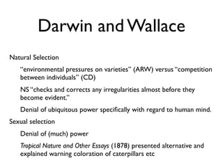 Darwin and Wallace
Natural Selection
   “environmental pressures on varieties” (ARW) versus “competition
   between individuals” (CD)
   NS “checks and corrects any irregularities almost before they
   become evident.”
   Denial of ubiquitous power speciﬁcally with regard to human mind.
Sexual selection
   Denial of (much) power
   Tropical Nature and Other Essays (1878) presented alternative and
   explained warning coloration of caterpillars etc
 
