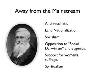 Away from the Mainstream

           Anti-vaccination
           Land Nationalization
           Socialism
           Opposition to “Social
           Darwinism” and eugenics.
           Support for women’s
           suffrage.
           Spiritualism
 